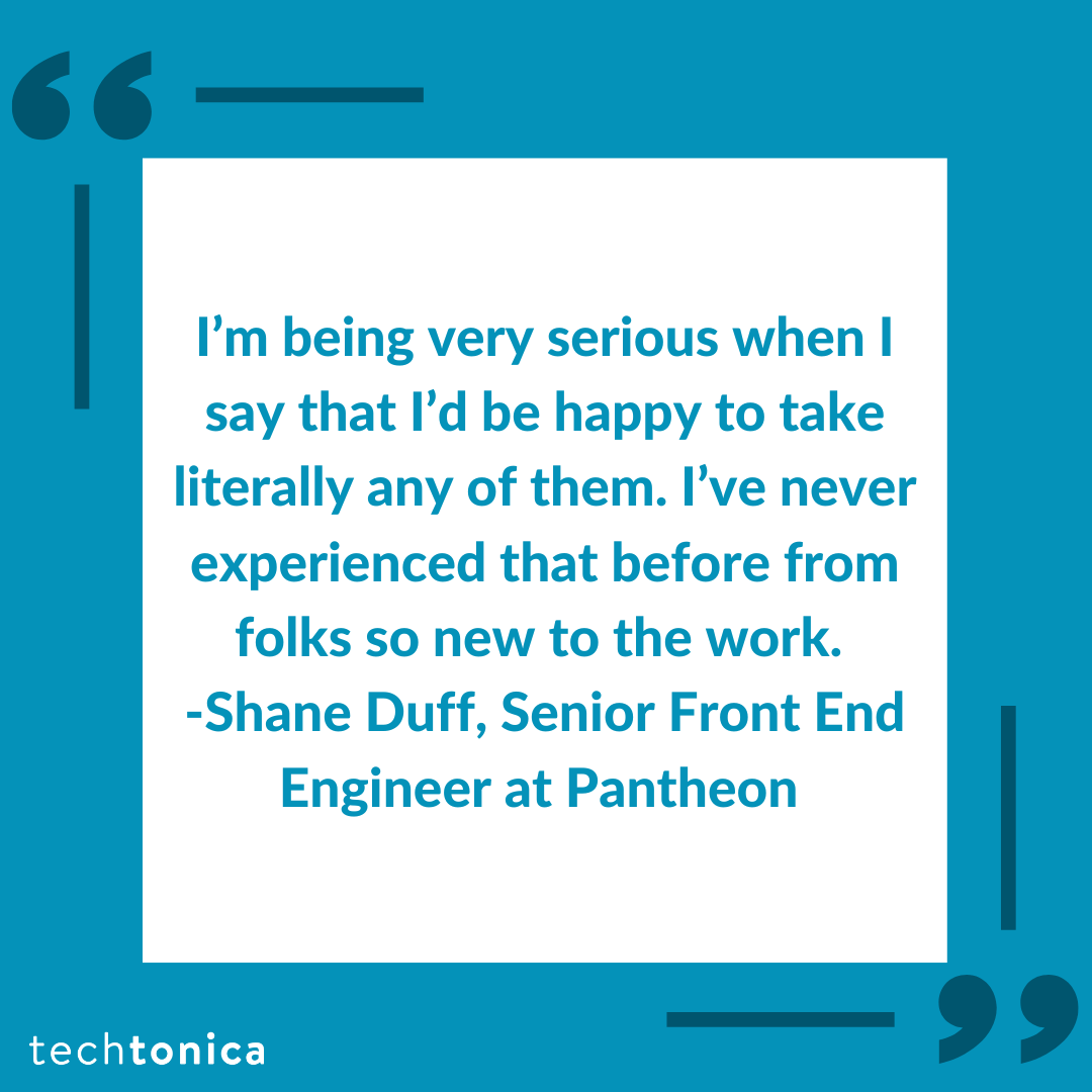 Quote from Shane Duff, Senior Front End Engineer, praising Techtonica students for their skills and work ethic.